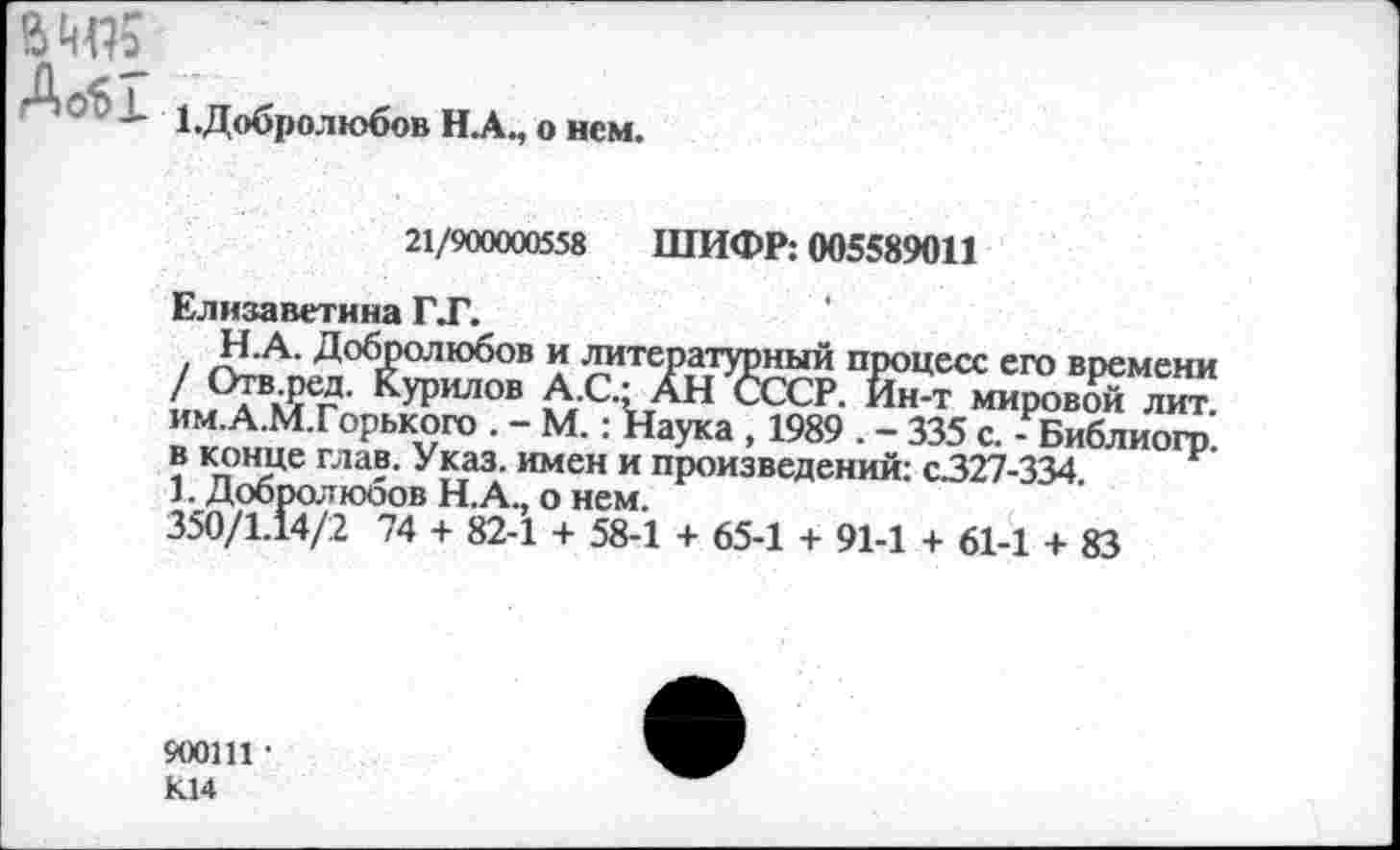 ﻿До61
1.Добролюбов Н.А., о нем.
21/900000558 ШИФР: 005589011
Елизаветина ГТ.
Н-А. Добролюбов и литературный процесс его времени / Отв.ред. Курилов А.С.- АН СССР. Йн-т мировдй лит. им.А.М.Горького . - М.: Наука , 1989 . - 335 с. - Библиогр в конце глав. Указ, имен и произведений: с327-334 1. Добролюбов Н.А., о нем.
350/1.14/2 74 + 82-1 + 58-1 + 65-1 + 91-1 + 61-1 + 83
900111 • К14